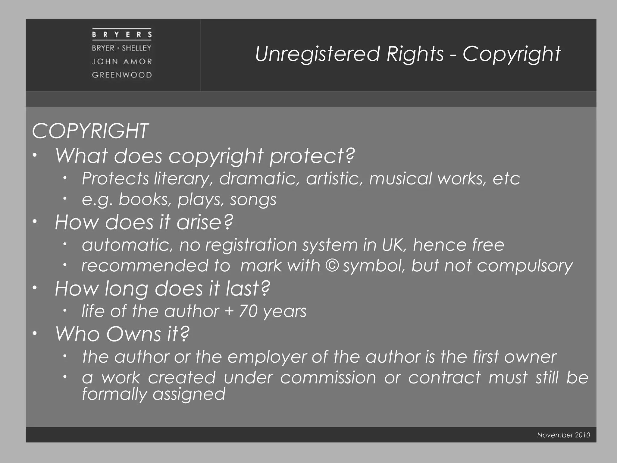 November 2010
Unregistered Rights - Copyright
COPYRIGHT
• What does copyright protect?
• Protects literary, dramatic, artistic, musical works, etc
• e.g. books, plays, songs
• How does it arise?
• automatic, no registration system in UK, hence free
• recommended to mark with © symbol, but not compulsory
• How long does it last?
• life of the author + 70 years
• Who Owns it?
• the author or the employer of the author is the first owner
• a work created under commission or contract must still be
formally assigned
 