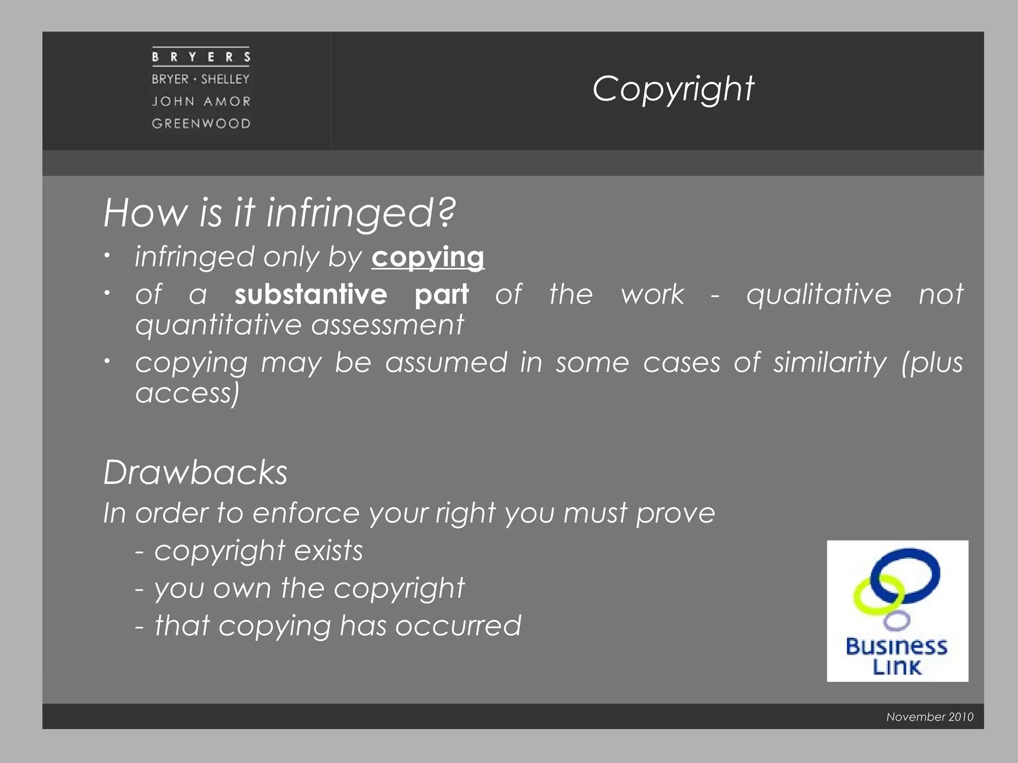 November 2010
Copyright
How is it infringed?
• infringed only by copying
• of a substantive part of the work - qualitative not
quantitative assessment
• copying may be assumed in some cases of similarity (plus
access)
Drawbacks
In order to enforce your right you must prove
- copyright exists
- you own the copyright
- that copying has occurred
 