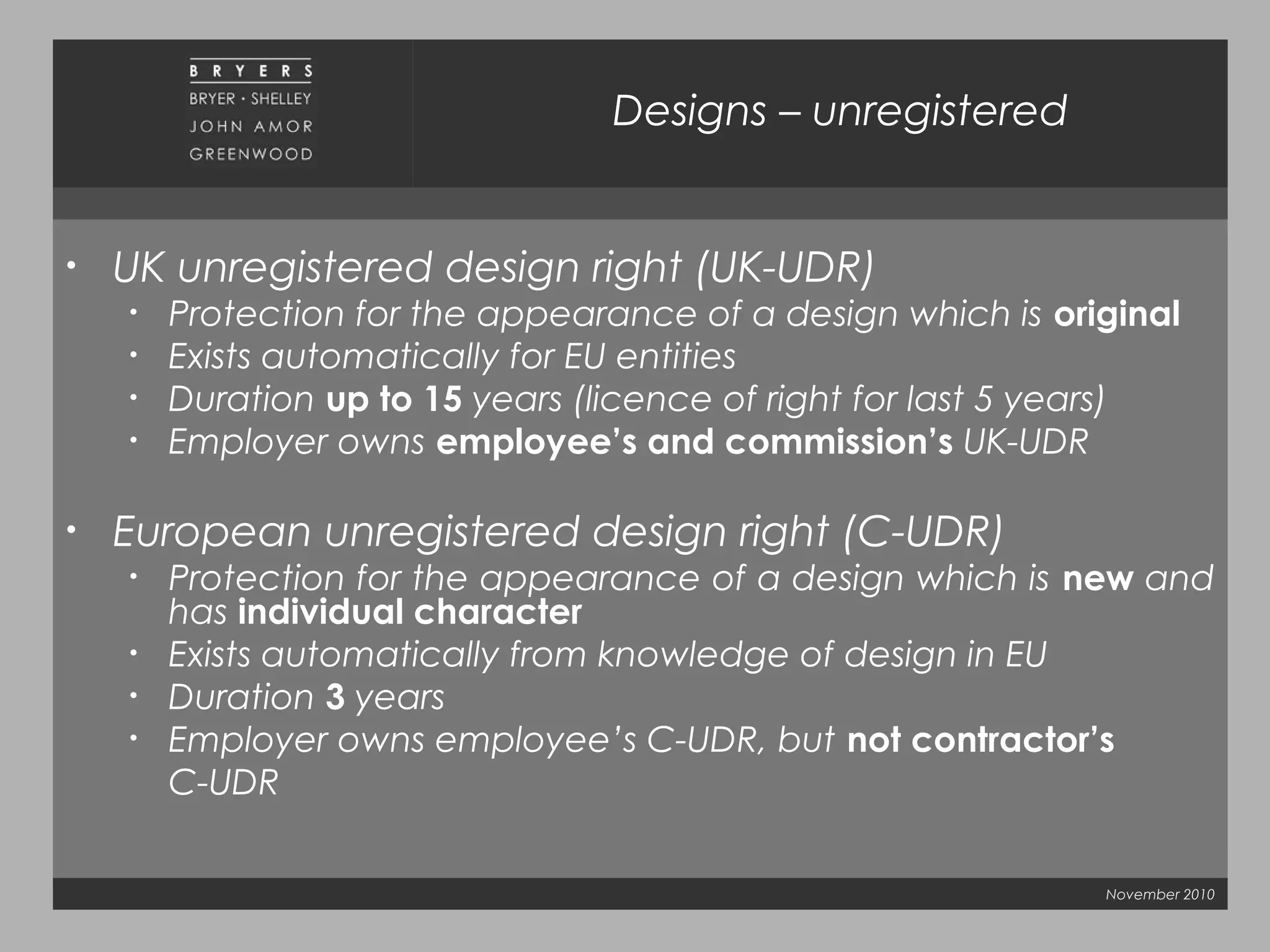 November 2010
Designs – unregistered
• UK unregistered design right (UK-UDR)
• Protection for the appearance of a design which is original
• Exists automatically for EU entities
• Duration up to 15 years (licence of right for last 5 years)
• Employer owns employee’s and commission’s UK-UDR
• European unregistered design right (C-UDR)
• Protection for the appearance of a design which is new and
has individual character
• Exists automatically from knowledge of design in EU
• Duration 3 years
• Employer owns employee’s C-UDR, but not contractor’s
C-UDR
 