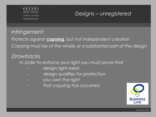November 2010
Designs – unregistered
Infringement
Protects against copying, but not independent creation
Copying must be of the whole or a substantial part of the design
Drawbacks
In order to enforce your right you must prove that
- design right exists
- design qualifies for protection
- you own the right
- that copying has occurred
 