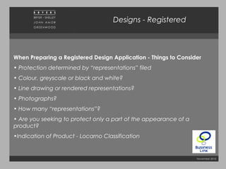 November 2010
Designs - Registered
When Preparing a Registered Design Application - Things to Consider
• Protection determined by “representations” filed
• Colour, greyscale or black and white?
• Line drawing or rendered representations?
• Photographs?
• How many “representations”?
• Are you seeking to protect only a part of the appearance of a
product?
•Indication of Product - Locarno Classification
 