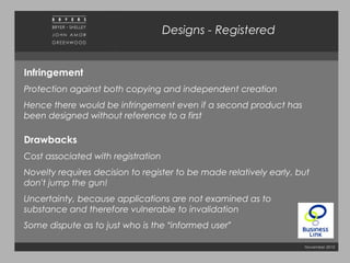 November 2010
Infringement
Protection against both copying and independent creation
Hence there would be infringement even if a second product has
been designed without reference to a first
Drawbacks
Cost associated with registration
Novelty requires decision to register to be made relatively early, but
don’t jump the gun!
Uncertainty, because applications are not examined as to
substance and therefore vulnerable to invalidation
Some dispute as to just who is the “informed user”
Designs - Registered
 