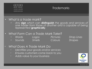 November 2010
Trademarks
• What is a trade mark?
• Any sign which can distinguish the goods and services of
one trader from those of another and is capable of being
represented graphically.
• What Form Can a Trade Mark Take?
• Words Logos Pictures Strap Lines
• Sounds Smells Colours Shapes
• What Does A Trade Mark Do
• Identifies your goods and/or services
• Ensures customers come back to you
• Adds value to your business
 
