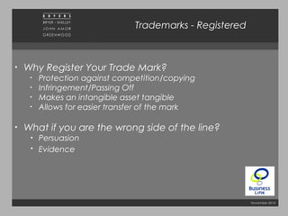 November 2010
• Why Register Your Trade Mark?
• Protection against competition/copying
• Infringement/Passing Off
• Makes an intangible asset tangible
• Allows for easier transfer of the mark
• What if you are the wrong side of the line?
• Persuasion
• Evidence
Trademarks - Registered
 