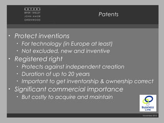 November 2010
Patents
• Protect inventions
• For technology (in Europe at least)
• Not excluded, new and inventive
• Registered right
• Protects against independent creation
• Duration of up to 20 years
• Important to get inventorship & ownership correct
• Significant commercial importance
• But costly to acquire and maintain
 