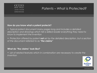 November 2010
Patents – What is Protected?
How do you know what a patent protects?
• Typical patent document many pages long and includes a detailed
description and drawings which tell a skilled reader everything they need to
know to implement the invention
• Protection offered by patent not set by the detailed description, but a section
of the document referred to as “the claims”
What do “the claims” look like?
• List of related features which in combination are necessary to create the
invention
 