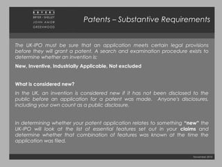 November 2010
Patents – Substantive Requirements
The UK-IPO must be sure that an application meets certain legal provisions
before they will grant a patent. A search and examination procedure exists to
determine whether an invention is:  
New, Inventive, Industrially Applicable, Not excluded
What is considered new?
In the UK, an invention is considered new if it has not been disclosed to the
public before an application for a patent was made. Anyone’s disclosures,
including your own count as a public disclosure.
In determining whether your patent application relates to something “new” the
UK-IPO will look at the list of essential features set out in your claims and
determine whether that combination of features was known at the time the
application was filed.
 