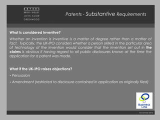 November 2010
Patents - Substantive Requirements
What is considered inventive?
Whether an invention is inventive is a matter of degree rather than a matter of
fact. Typically, the UK-IPO considers whether a person skilled in the particular area
of technology of the invention would consider that the invention set out in the
claims is obvious if having regard to all public disclosures known at the time the
application for a patent was made.
What if the UK-IPO raises objections?
- Persuasion
- Amendment (restricted to disclosure contained in application as originally filed)
 