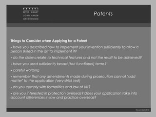November 2010
Patents
Things to Consider when Applying for a Patent
- have you described how to implement your invention sufficiently to allow a
person skilled in the art to implement it?
- do the claims relate to technical features and not the result to be achieved?
- have you used sufficiently broad (but functional) terms?
- careful wording
- remember that any amendments made during prosecution cannot “add
matter” to the application (very strict test)
- do you comply with formalities and law of UK?
- are you interested in protection overseas? Does your application take into
account differences in law and practice overseas?
 