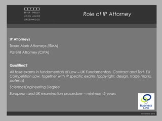 November 2010
Role of IP Attorney
IP Attorneys
Trade Mark Attorneys (ITMA)
Patent Attorney (CIPA)
Qualified?
All take exams in fundamentals of Law – UK Fundamentals, Contract and Tort, EU
Competition Law, together with IP specific exams (copyright, design, trade marks,
patents)
Science/Engineering Degree
European and UK examination procedure – minimum 3 years
 