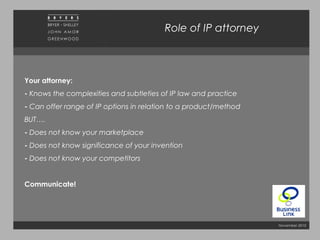 November 2010
Role of IP attorney
Your attorney:
- Knows the complexities and subtleties of IP law and practice
- Can offer range of IP options in relation to a product/method
BUT….
- Does not know your marketplace
- Does not know significance of your invention
- Does not know your competitors
Communicate!
 