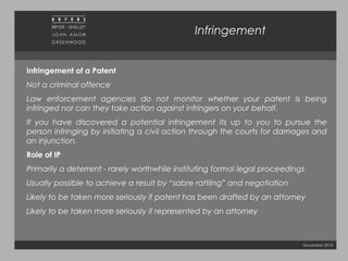 November 2010
Infringement
Infringement of a Patent
Not a criminal offence
Law enforcement agencies do not monitor whether your patent is being
infringed nor can they take action against infringers on your behalf.
If you have discovered a potential infringement its up to you to pursue the
person infringing by initiating a civil action through the courts for damages and
an injunction.
Role of IP
Primarily a deterrent - rarely worthwhile instituting formal legal proceedings
Usually possible to achieve a result by “sabre rattling” and negotiation
Likely to be taken more seriously if patent has been drafted by an attorney
Likely to be taken more seriously if represented by an attorney
 