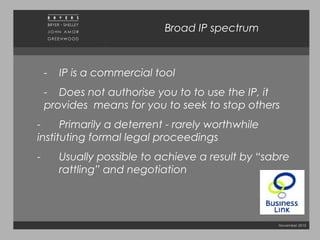 November 2010
Broad IP spectrum
- IP is a commercial tool
- Does not authorise you to to use the IP, it
provides means for you to seek to stop others
- Primarily a deterrent - rarely worthwhile
instituting formal legal proceedings
- Usually possible to achieve a result by “sabre
rattling” and negotiation
 