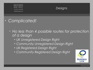 November 2010
Designs
• Complicated!
• No less than 4 possible routes for protection
of a design
• UK Unregistered Design Right
• Community Unregistered Design Right
• UK Registered Design Right
• Community Registered Design Right
 