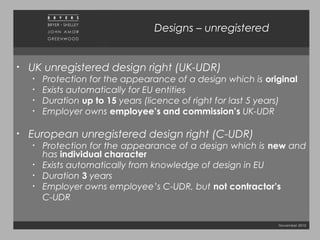 November 2010
Designs – unregistered
• UK unregistered design right (UK-UDR)
• Protection for the appearance of a design which is original
• Exists automatically for EU entities
• Duration up to 15 years (licence of right for last 5 years)
• Employer owns employee’s and commission’s UK-UDR
• European unregistered design right (C-UDR)
• Protection for the appearance of a design which is new and
has individual character
• Exists automatically from knowledge of design in EU
• Duration 3 years
• Employer owns employee’s C-UDR, but not contractor’s
C-UDR
 