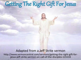 Adapted from a Jeff Strite sermon
http://www.sermoncentral.com/sermons/getting-the-right-gift-for-
jesus-jeff-strite-sermon-on-call-of-the-disciples-115133
 
