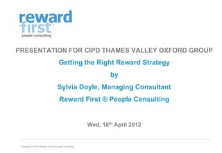 PRESENTATION FOR CIPD THAMES VALLEY OXFORD GROUP
                                   Getting the Right Reward Strategy
                                                             by
                                  Sylvia Doyle, Managing Consultant
                                    Reward First ® People Consulting


                                                     Wed, 18th April 2012


 Copyright © 2012 Reward ® First People Consulting
 