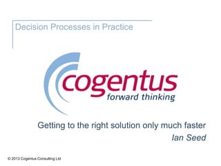 © 2013 Cogentus Consulting Ltd
Decision Processes in Practice
Getting to the right solution only much faster
Ian Seed
 