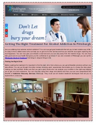 Getting The Right Treatment For Alcohol Addiction In Pittsburgh
Are you suffering from extreme alcohol addiction? You can now get good treatments that aid you to lead a better way of life.
It’s easy to find a skilled doctor who can help you to get rid of al the worries and thus you lead life once again exploring the
true happiness. You can now give your dreams a real look and you can stay away from the harmful drugs. You can thus
take good care of your health that gives you the confidence to go ahead. If you are a resident of Pittsburgh you can opt for
Pittsburgh Alcohol Treatment that brings in all good things in life.
Finding the Right Clinic
Before availing the treatment it’s important to find the right clinic from where you can get all feasible solutions without any
side-effects. You can go through the online reviews knowing users’ experiences that enable you to choose the idea place
making you feel confident. Make sure that you get a good doctor who can analyze your condition in the right way helping
you to get rid of all confusions. You can now stay away from drugs and alcohol and thus you can now comprehend the
benefits of Addiction Recovery Services Pittsburgh. They must use all modern treatment techniques that aid you to
explore life in a new way.
 