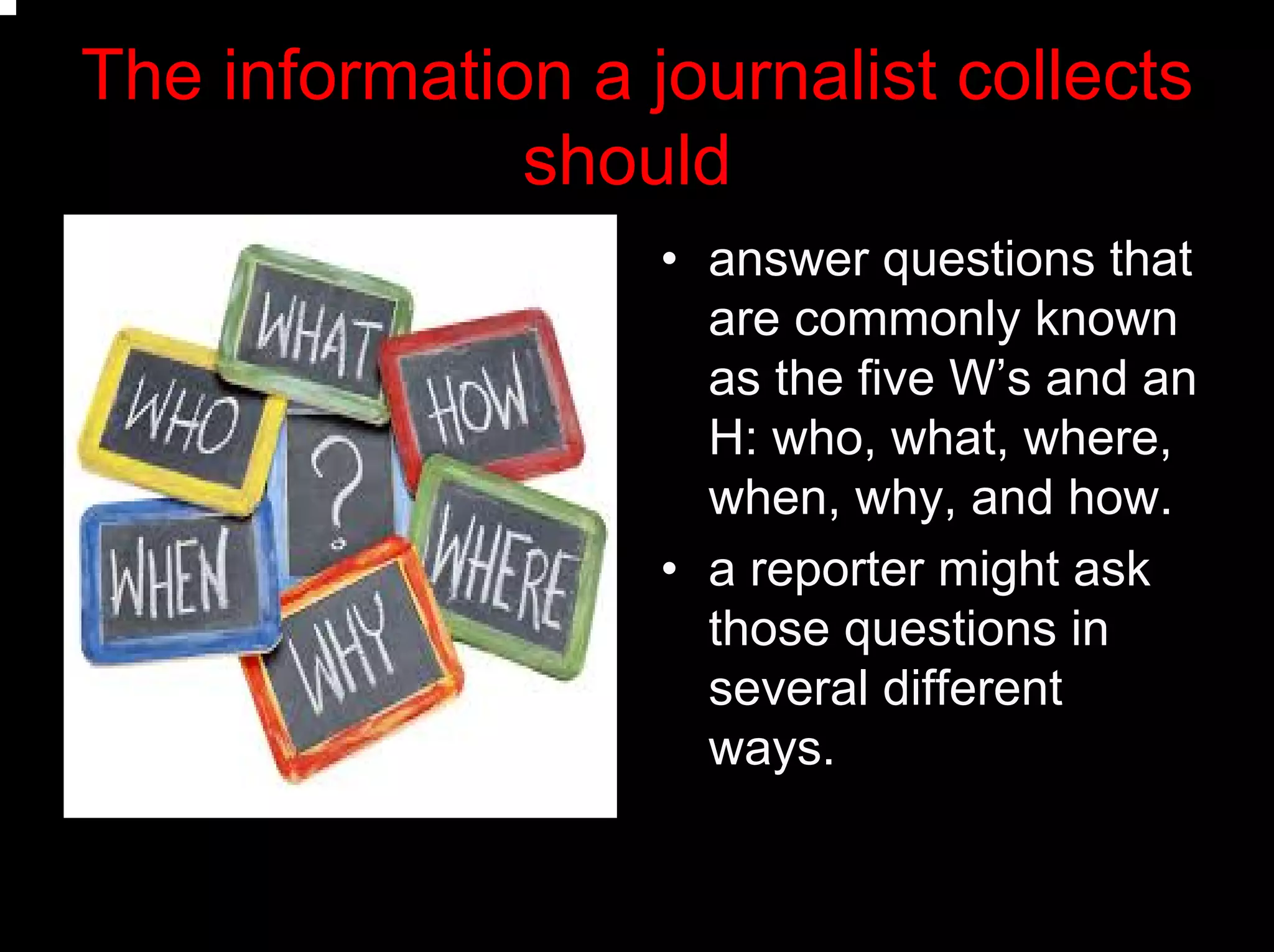 The information a journalist collects
should
• answer questions that
are commonly known
as the five W’s and an
H: who, what, where,
when, why, and how.
• a reporter might ask
those questions in
several different
ways.
 