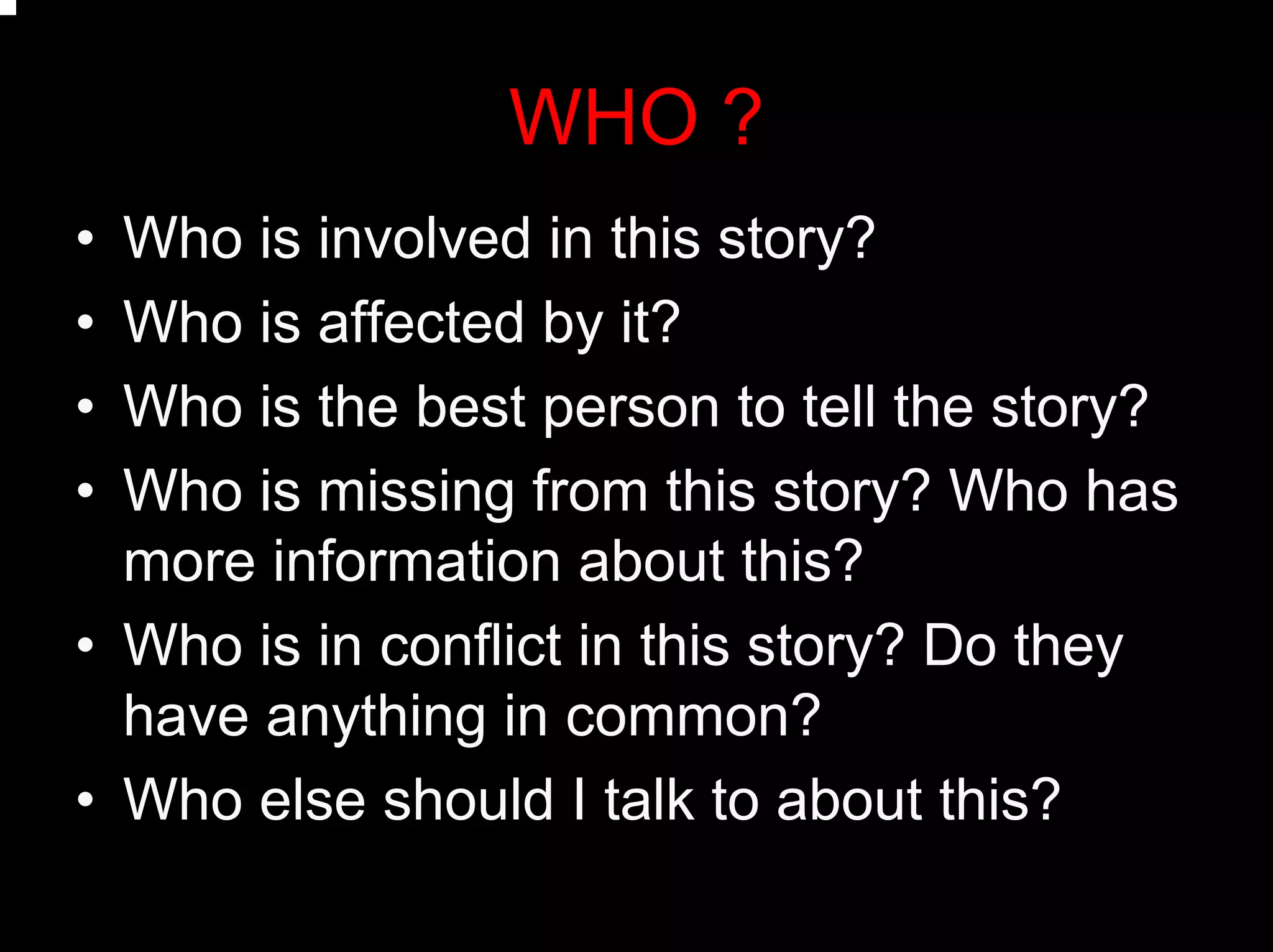 WHO ?
• Who is involved in this story?
• Who is affected by it?
• Who is the best person to tell the story?
• Who is missing from this story? Who has
more information about this?
• Who is in conflict in this story? Do they
have anything in common?
• Who else should I talk to about this?
 