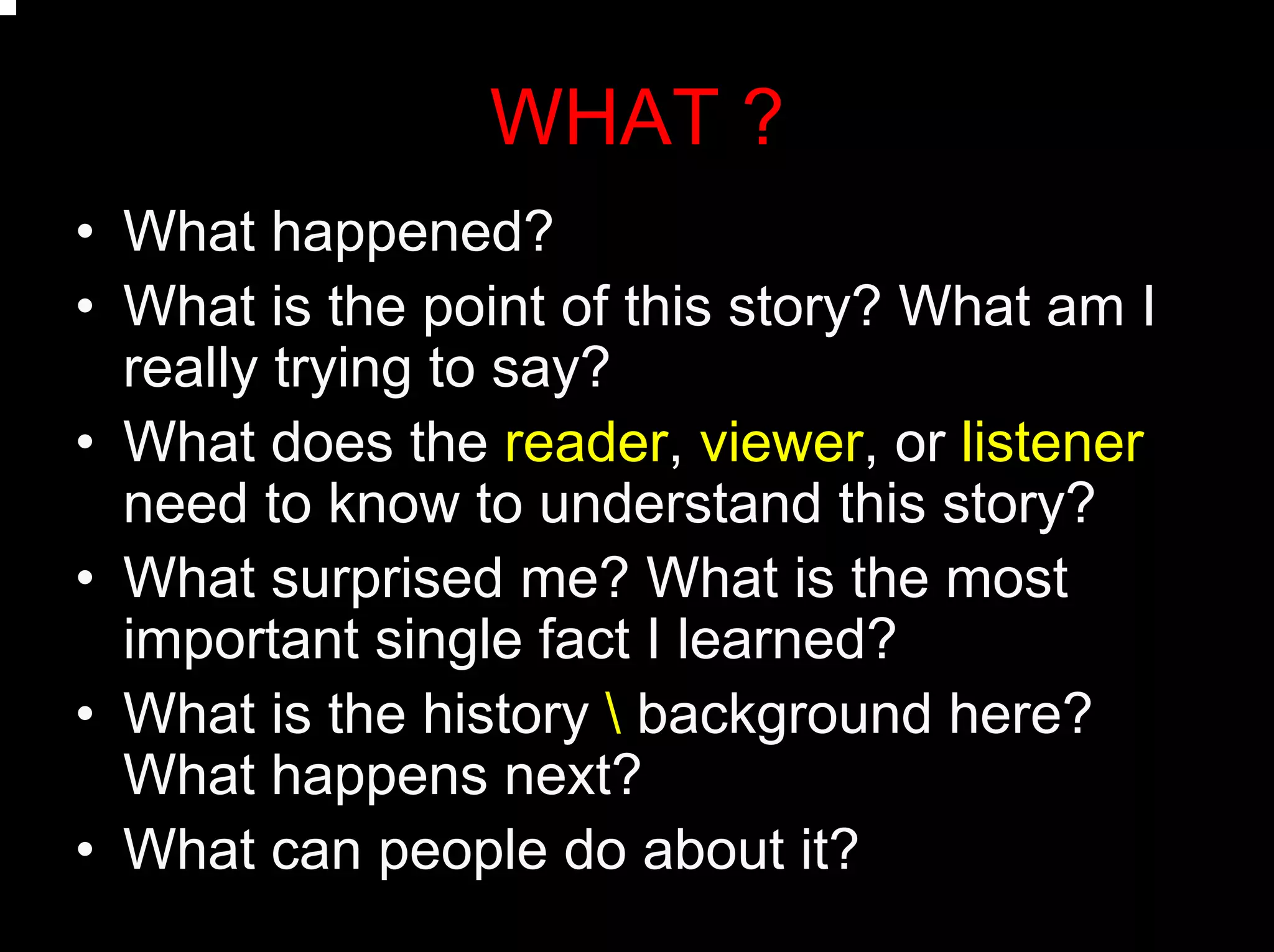 WHAT ?
• What happened?
• What is the point of this story? What am I
really trying to say?
• What does the reader, viewer, or listener
need to know to understand this story?
• What surprised me? What is the most
important single fact I learned?
• What is the history  background here?
What happens next?
• What can people do about it?
 