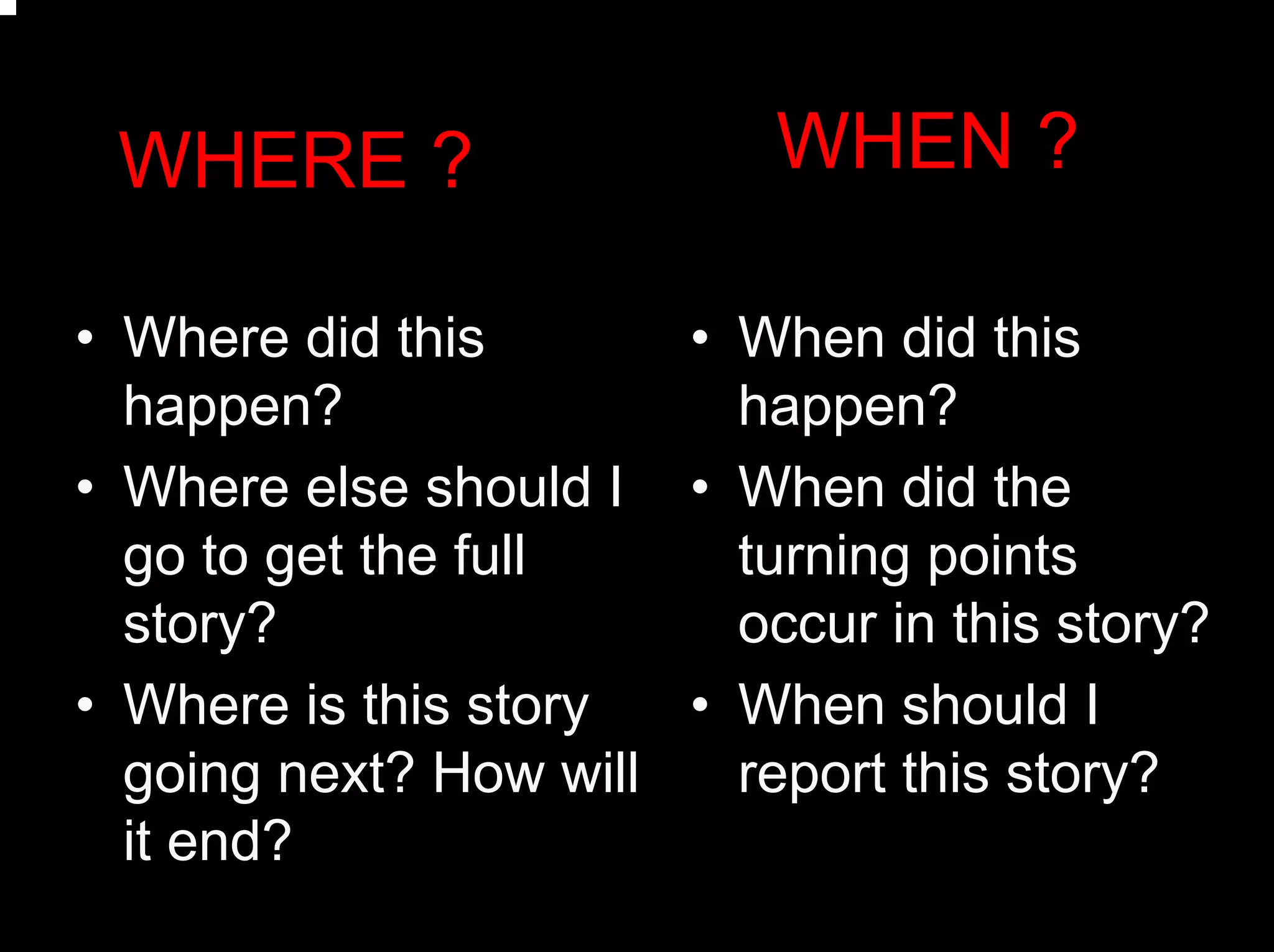 WHEN ?WHERE ?
• When did this
happen?
• When did the
turning points
occur in this story?
• When should I
report this story?
• Where did this
happen?
• Where else should I
go to get the full
story?
• Where is this story
going next? How will
it end?
 
