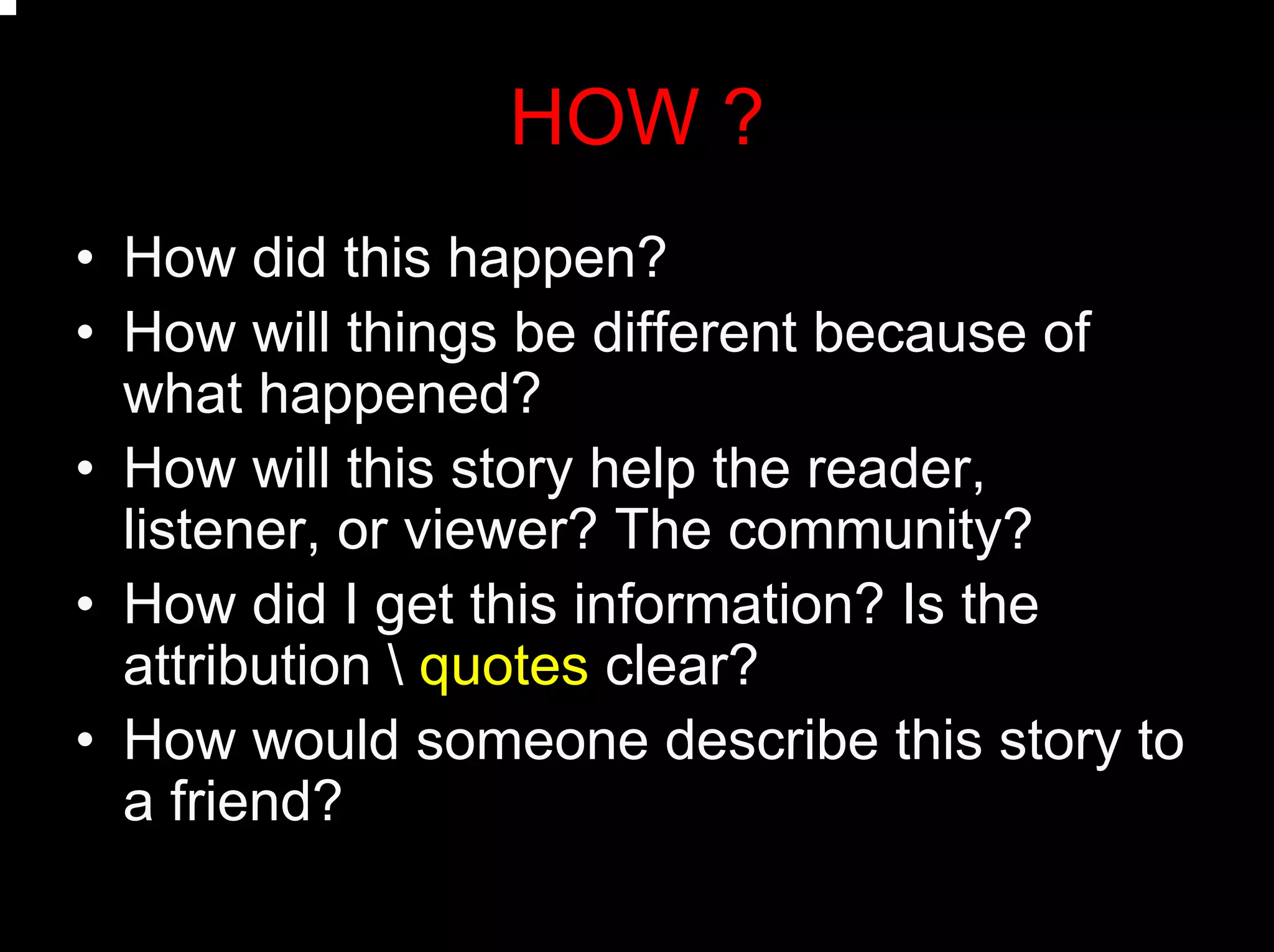 HOW ?
• How did this happen?
• How will things be different because of
what happened?
• How will this story help the reader,
listener, or viewer? The community?
• How did I get this information? Is the
attribution  quotes clear?
• How would someone describe this story to
a friend?
 