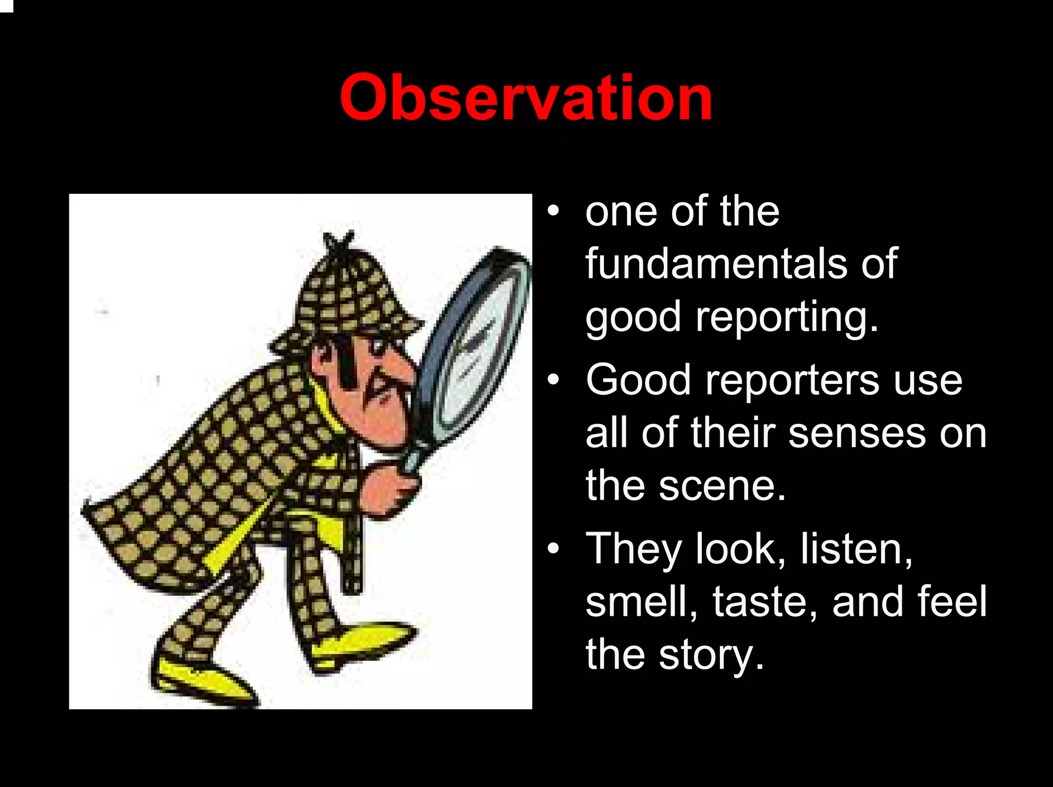 Observation
• one of the
fundamentals of
good reporting.
• Good reporters use
all of their senses on
the scene.
• They look, listen,
smell, taste, and feel
the story.
 