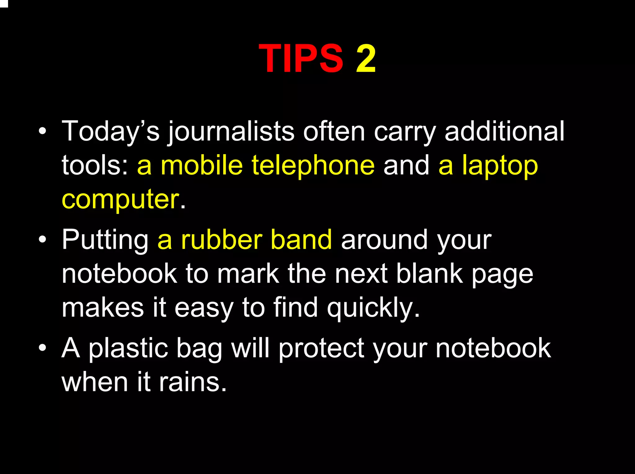 TIPS 2
• Today’s journalists often carry additional
tools: a mobile telephone and a laptop
computer.
• Putting a rubber band around your
notebook to mark the next blank page
makes it easy to find quickly.
• A plastic bag will protect your notebook
when it rains.
 