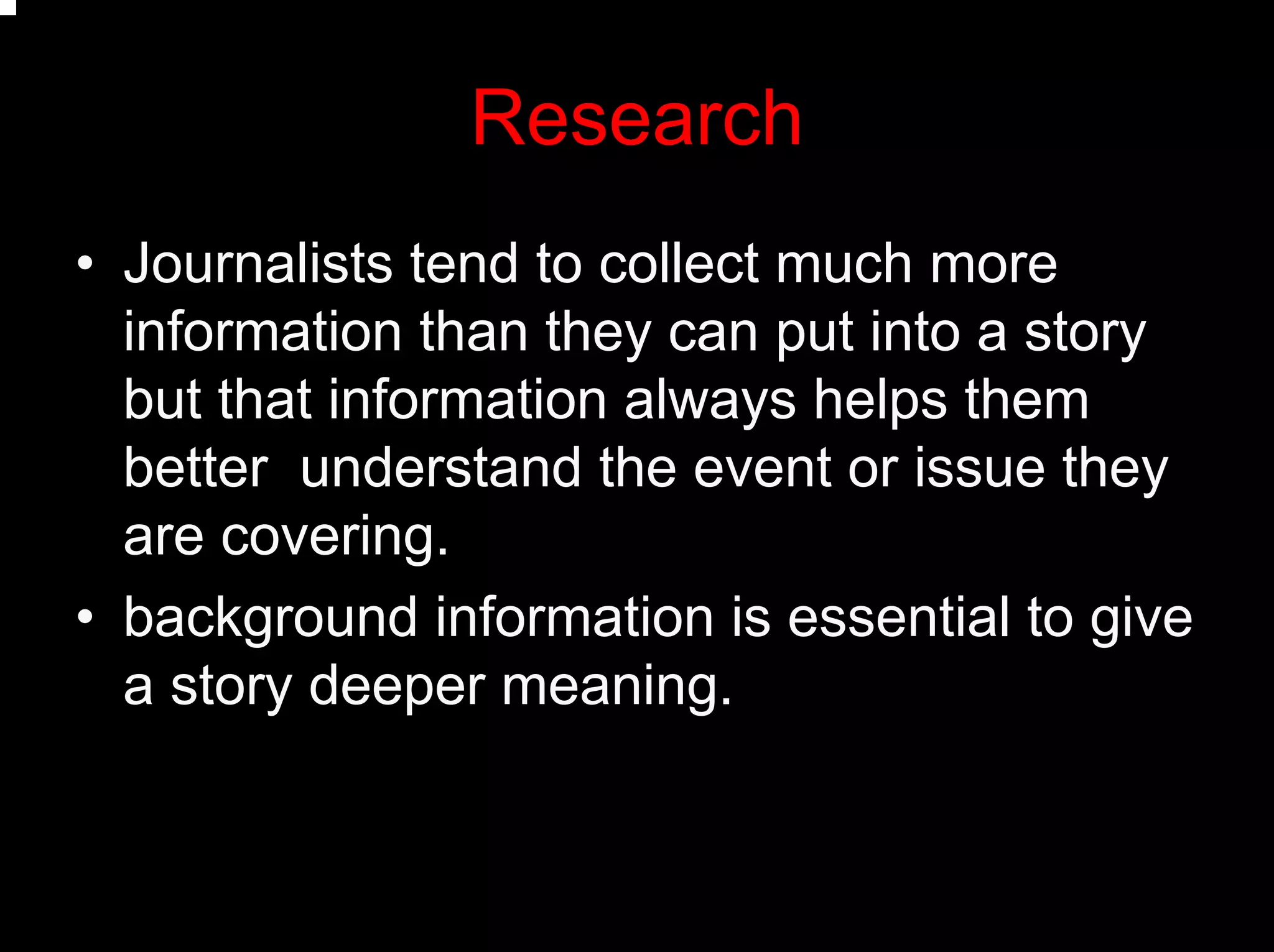 Research
• Journalists tend to collect much more
information than they can put into a story
but that information always helps them
better understand the event or issue they
are covering.
• background information is essential to give
a story deeper meaning.
 