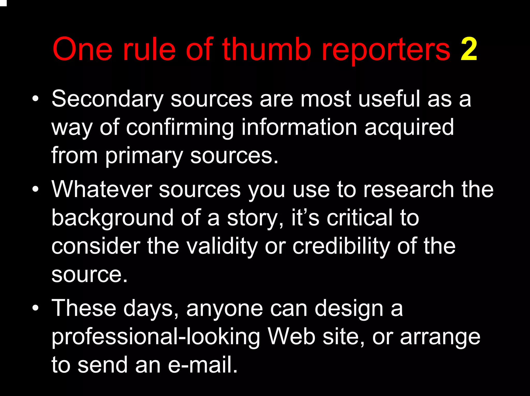One rule of thumb reporters 2
• Secondary sources are most useful as a
way of confirming information acquired
from primary sources.
• Whatever sources you use to research the
background of a story, it’s critical to
consider the validity or credibility of the
source.
• These days, anyone can design a
professional-looking Web site, or arrange
to send an e-mail.
 