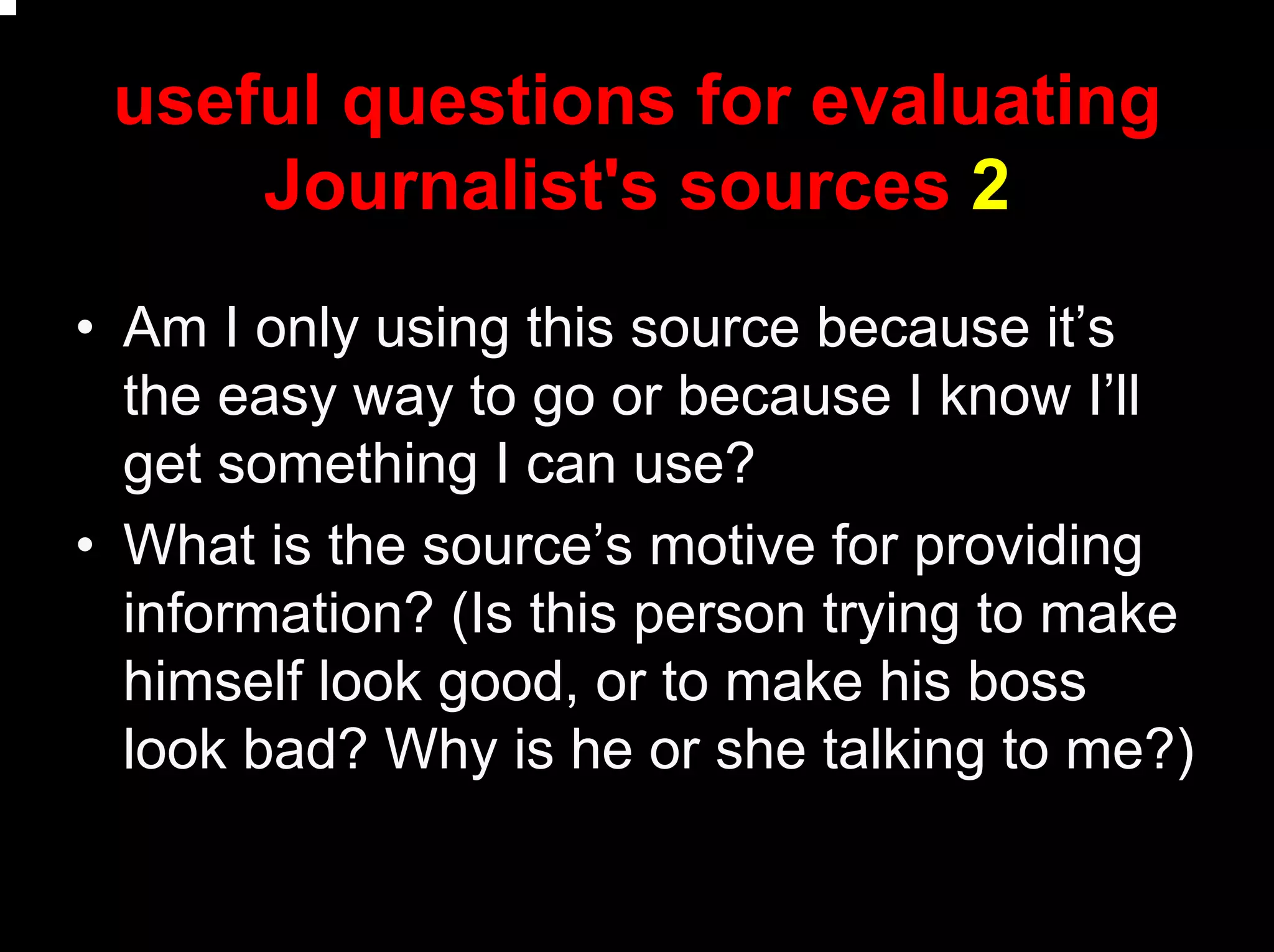 useful questions for evaluating
Journalist's sources 2
• Am I only using this source because it’s
the easy way to go or because I know I’ll
get something I can use?
• What is the source’s motive for providing
information? (Is this person trying to make
himself look good, or to make his boss
look bad? Why is he or she talking to me?)
 