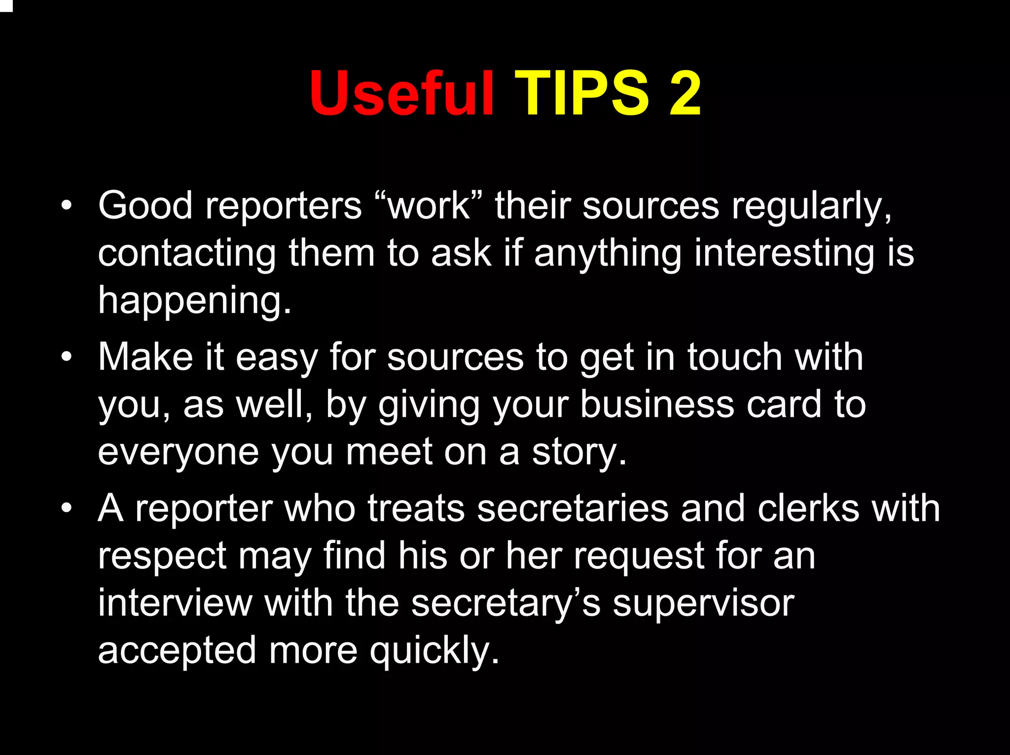 Useful TIPS 2
• Good reporters “work” their sources regularly,
contacting them to ask if anything interesting is
happening.
• Make it easy for sources to get in touch with
you, as well, by giving your business card to
everyone you meet on a story.
• A reporter who treats secretaries and clerks with
respect may find his or her request for an
interview with the secretary’s supervisor
accepted more quickly.
 