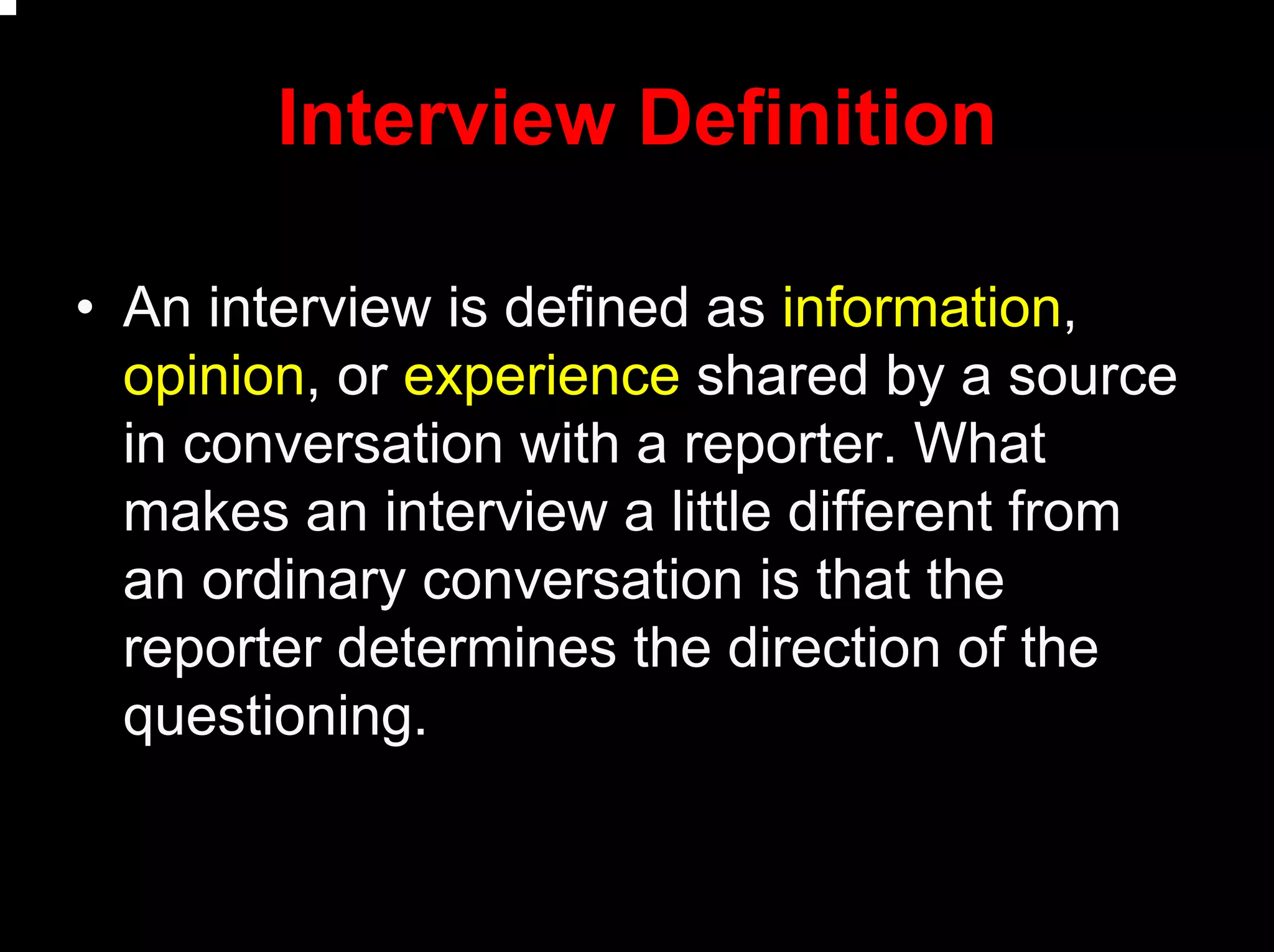Interview Definition
• An interview is defined as information,
opinion, or experience shared by a source
in conversation with a reporter. What
makes an interview a little different from
an ordinary conversation is that the
reporter determines the direction of the
questioning.
 