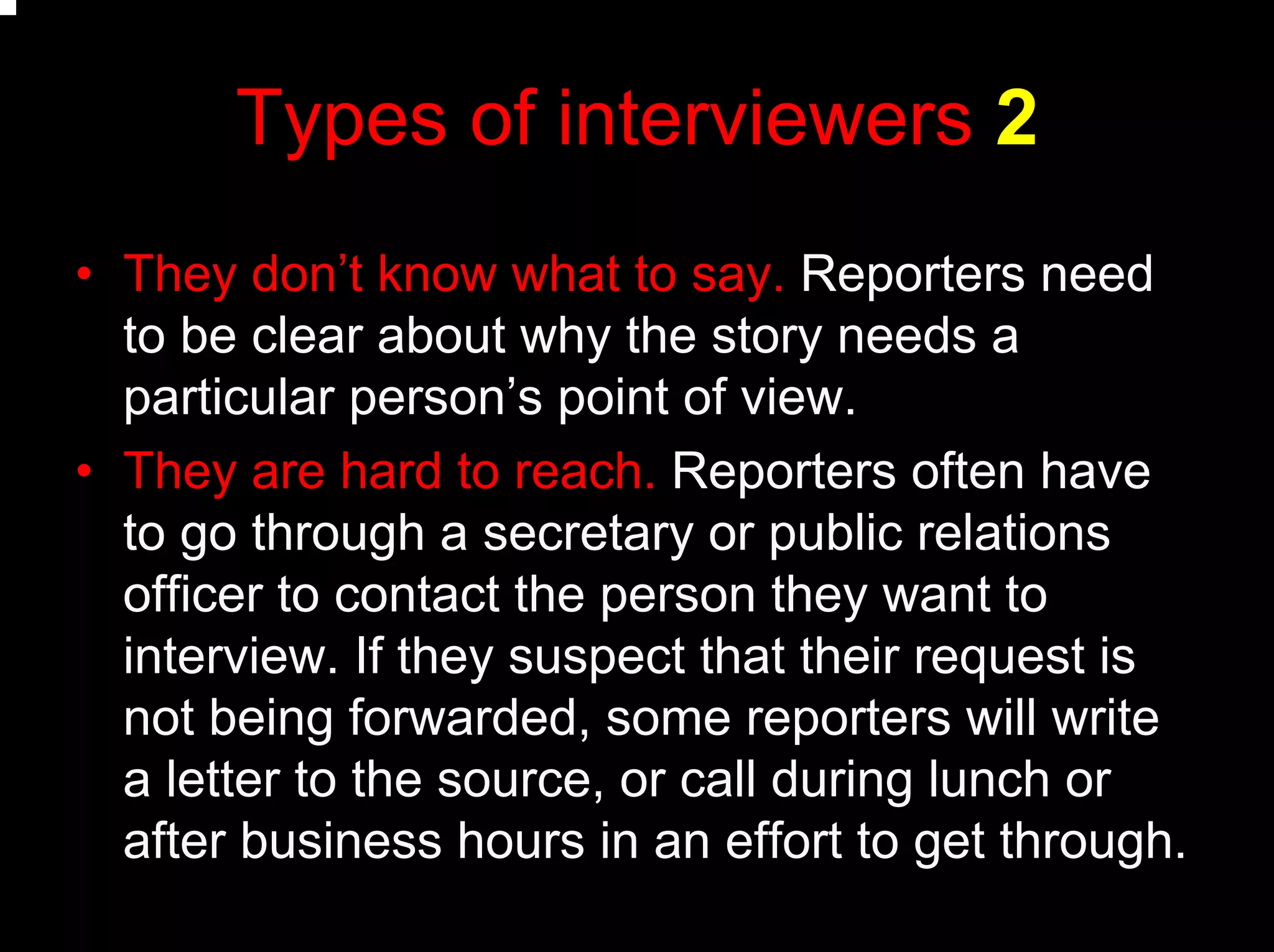 Types of interviewers 2
• They don’t know what to say. Reporters need
to be clear about why the story needs a
particular person’s point of view.
• They are hard to reach. Reporters often have
to go through a secretary or public relations
officer to contact the person they want to
interview. If they suspect that their request is
not being forwarded, some reporters will write
a letter to the source, or call during lunch or
after business hours in an effort to get through.
 