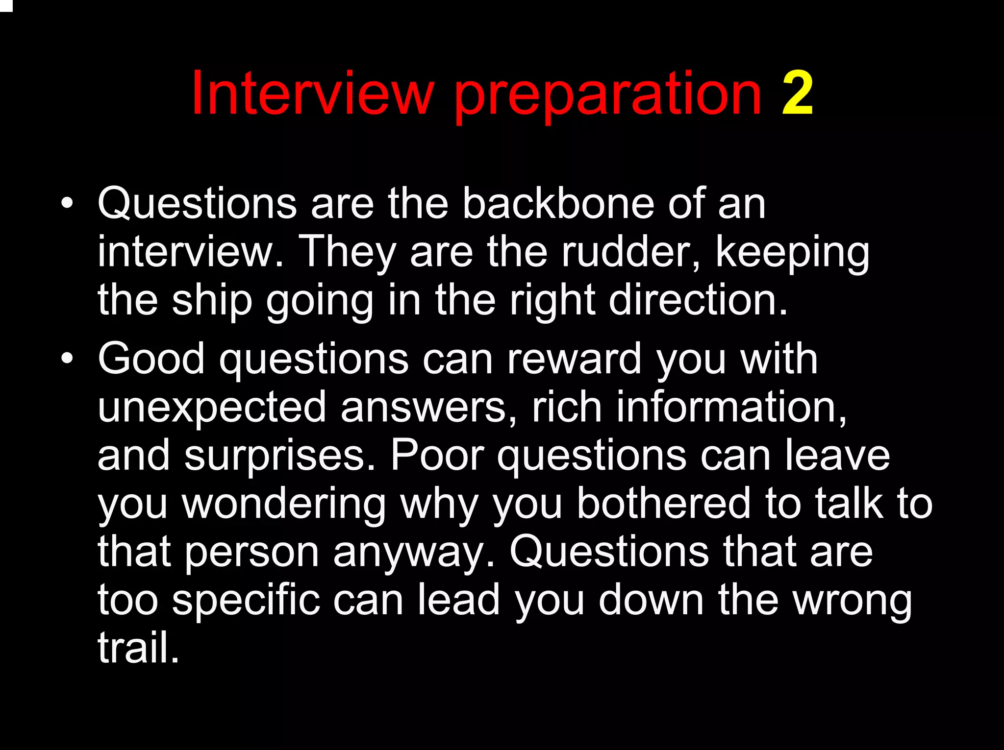 Interview preparation 2
• Questions are the backbone of an
interview. They are the rudder, keeping
the ship going in the right direction.
• Good questions can reward you with
unexpected answers, rich information,
and surprises. Poor questions can leave
you wondering why you bothered to talk to
that person anyway. Questions that are
too specific can lead you down the wrong
trail.
 