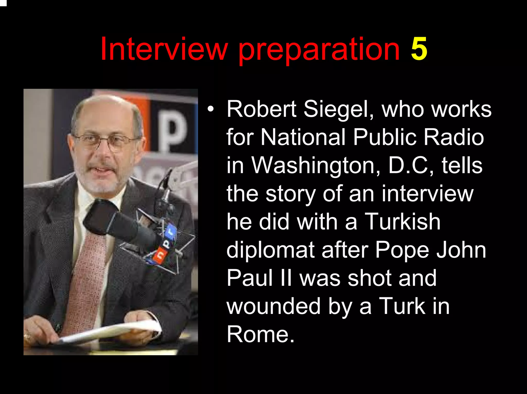 Interview preparation 5
• Robert Siegel, who works
for National Public Radio
in Washington, D.C, tells
the story of an interview
he did with a Turkish
diplomat after Pope John
Paul II was shot and
wounded by a Turk in
Rome.
 