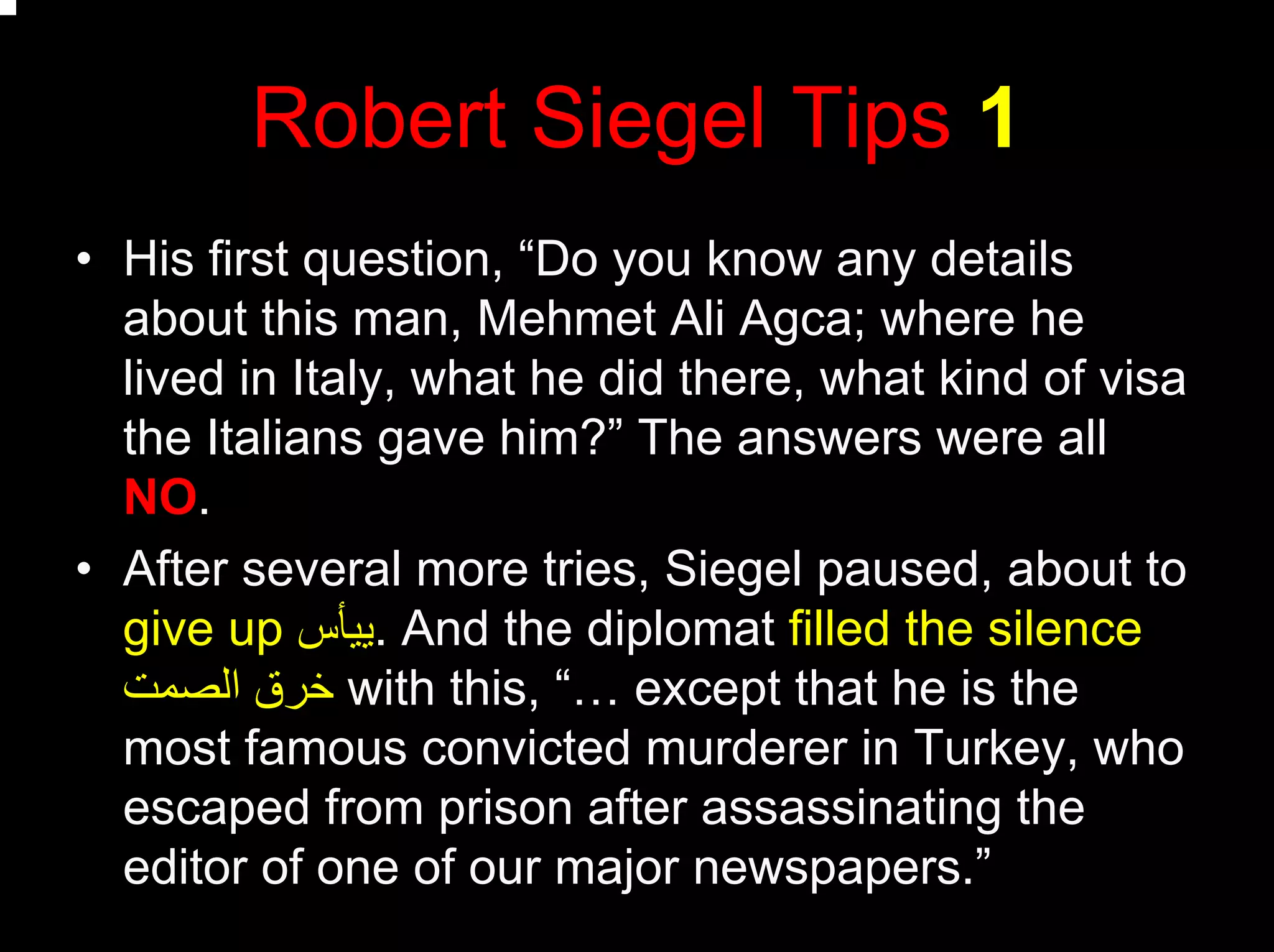 Robert Siegel Tips 1
• His first question, “Do you know any details
about this man, Mehmet Ali Agca; where he
lived in Italy, what he did there, what kind of visa
the Italians gave him?” The answers were all
NO.
• After several more tries, Siegel paused, about to
give up ‫.ﻳﻴﺄس‬ And the diplomat filled the silence
‫اﻟﺼﻤﺖ‬ ‫ﺧﺮق‬ with this, “… except that he is the
most famous convicted murderer in Turkey, who
escaped from prison after assassinating the
editor of one of our major newspapers.”
 