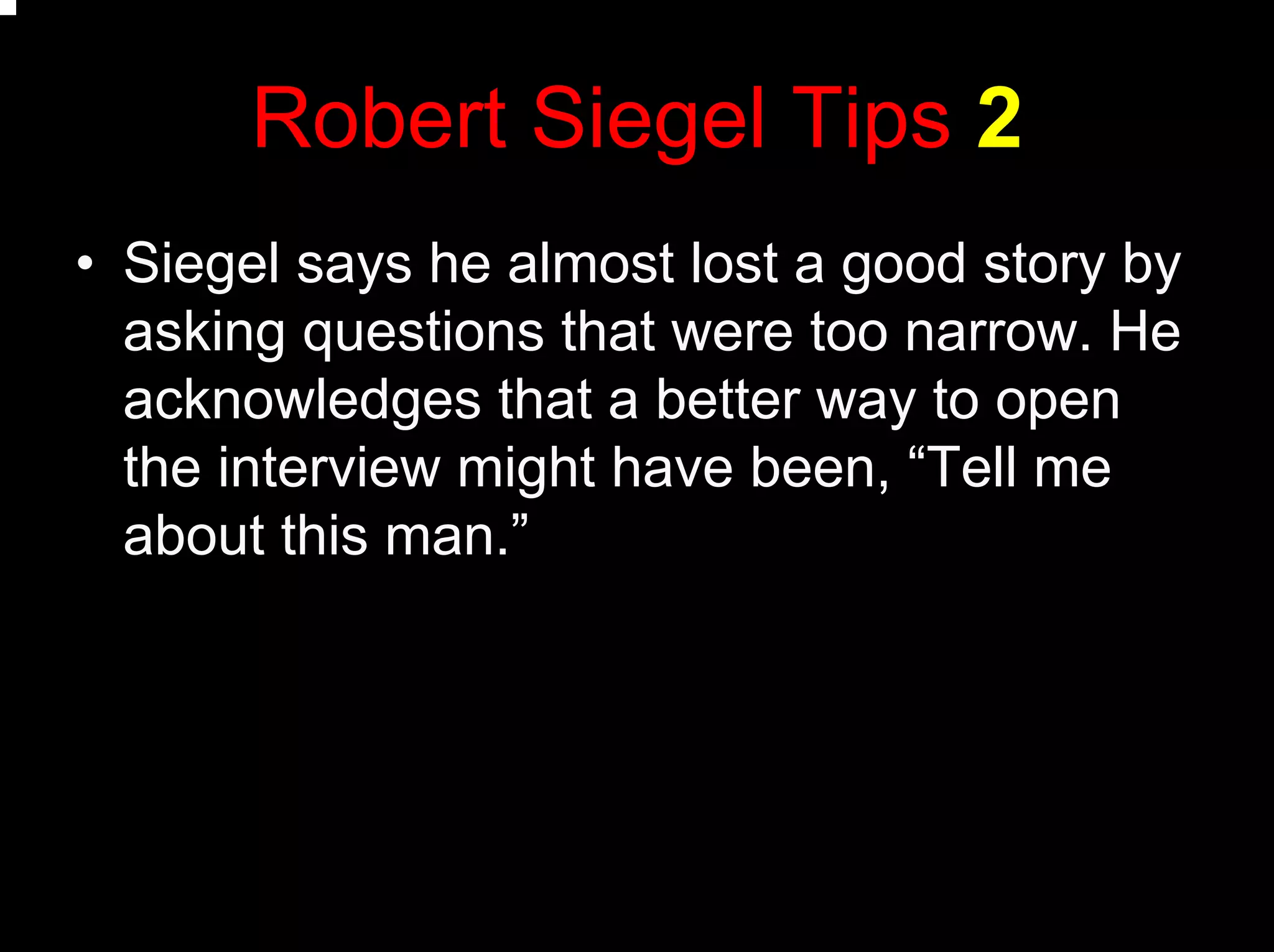 Robert Siegel Tips 2
• Siegel says he almost lost a good story by
asking questions that were too narrow. He
acknowledges that a better way to open
the interview might have been, “Tell me
about this man.”
 