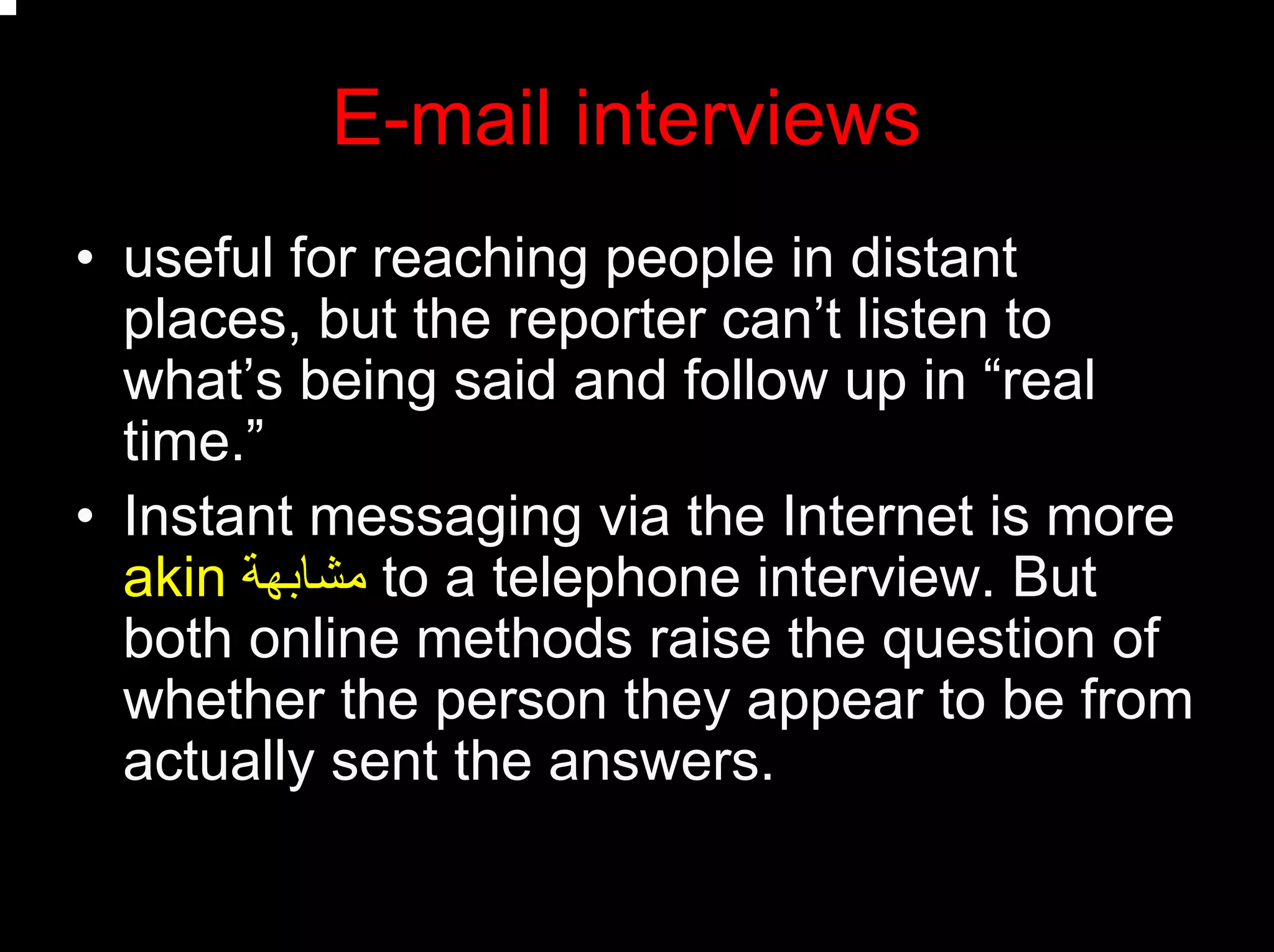 E-mail interviews
• useful for reaching people in distant
places, but the reporter can’t listen to
what’s being said and follow up in “real
time.”
• Instant messaging via the Internet is more
akin ‫ﻣﺸﺎﺑﻬﺔ‬ to a telephone interview. But
both online methods raise the question of
whether the person they appear to be from
actually sent the answers.
 