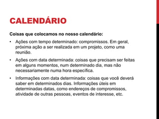 CALENDÁRIO
Coisas que colocamos no nosso calendário:
• Ações com tempo determinado: compromissos. Em geral,
próxima ação a ser realizada em um projeto, como uma
reunião.
• Ações com data determinada: coisas que precisam ser feitas
em alguns momentos, num determinado dia, mas não
necessariamente numa hora específica.
• Informações com data determinada: coisas que você deverá
saber em determinados dias. Informações úteis em
determinadas datas, como endereços de compromissos,
atividade de outras pessoas, eventos de interesse, etc.
 