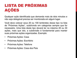 LISTA DE PRÓXIMAS
AÇÕES
Qualquer ação identificada que demanda mais de dois minutos e
não seja delegável precisa ser monitorada em algum lugar.
Você deve colocar seus 20 ou 100 lembretes desse tipo na lista
de “Próximas Ações”, subdivindo em categorias sempre que for
necessário. Uma lista deste tipo deverá ter no máximo 20 ou 30
ações, mais que isto, a subdivisão é fundamental para manter
suas próximas ações organizadas. Exemplo:
• Próximas Ações: Casa
• Próximas Ações: Escritório
• Próximas Ações: Telefone
• Próximas Ações: Casa dos Pais
 