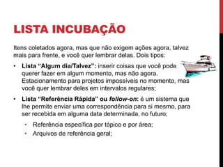LISTA INCUBAÇÃO
Itens coletados agora, mas que não exigem ações agora, talvez
mais para frente, e você quer lembrar delas. Dois tipos:
• Lista “Algum dia/Talvez”: inserir coisas que você pode
querer fazer em algum momento, mas não agora.
Estacionamento para projetos impossíveis no momento, mas
você quer lembrar deles em intervalos regulares;
• Lista “Referência Rápida” ou follow-on: é um sistema que
lhe permite enviar uma correspondência para si mesmo, para
ser recebida em alguma data determinada, no futuro;
• Referência específica por tópico e por área;
• Arquivos de referência geral;
 