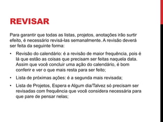 REVISAR
Para garantir que todas as listas, projetos, anotações irão surtir
efeito, é necessário revisá-las semanalmente. A revisão deverá
ser feita da seguinte forma:
• Revisão do calendário: é a revisão de maior frequência, pois é
lá que estão as coisas que precisam ser feitas naquela data.
Assim que você concluir uma ação do calendário, é bom
conferir e ver o que mais resta para ser feito;
• Lista de próximas ações: é a segunda mais revisada;
• Lista de Projetos, Espera e Algum dia/Talvez só precisam ser
revisadas com frequência que você considera necessária para
que pare de pensar nelas;
 