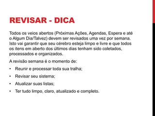 REVISAR - DICA
Todos os veios abertos (Próximas Ações, Agendas, Espera e até
o Algum Dia/Talvez) devem ser revisados uma vez por semana.
Isto vai garantir que seu cérebro esteja limpo e livre e que todos
os itens em aberto dos últimos dias tenham sido coletados,
processados e organizados.
A revisão semana é o momento de:
• Reunir e processar toda sua tralha;
• Revisar seu sistema;
• Atualizar suas listas;
• Ter tudo limpo, claro, atualizado e completo.
 