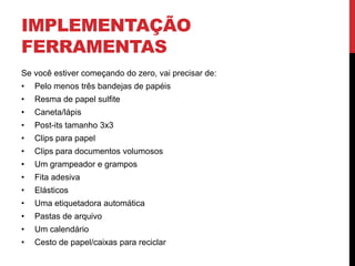 IMPLEMENTAÇÃO
FERRAMENTAS
Se você estiver começando do zero, vai precisar de:
• Pelo menos três bandejas de papéis
• Resma de papel sulfite
• Caneta/lápis
• Post-its tamanho 3x3
• Clips para papel
• Clips para documentos volumosos
• Um grampeador e grampos
• Fita adesiva
• Elásticos
• Uma etiquetadora automática
• Pastas de arquivo
• Um calendário
• Cesto de papel/caixas para reciclar
 