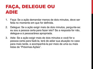 FAÇA, DELEGUE OU
ADIE
1. Faça: Se a ação demandar menos de dois minutos, deve ser
feita no momento em que for definida.
2. Delegue: Se a ação exigir mais de dois minutos, pergunte-se:
eu sou a pessoa certa para fazer isto? Se a resposta for não,
delegue-a à pessoa/área apropriada.
3. Adie: Se a ação exigir mais de dois minutos e você for a
pessoa certa para fazê-la, terá de adiar sua atuação no caso
para mais tarde, e acompanhá-la por meio de uma ou mais
listas de “Próximas Ações”.
 
