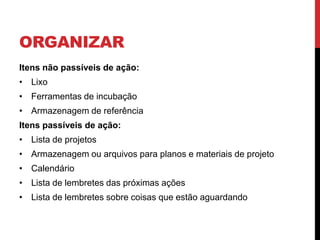 ORGANIZAR
Itens não passíveis de ação:
• Lixo
• Ferramentas de incubação
• Armazenagem de referência
Itens passíveis de ação:
• Lista de projetos
• Armazenagem ou arquivos para planos e materiais de projeto
• Calendário
• Lista de lembretes das próximas ações
• Lista de lembretes sobre coisas que estão aguardando
 