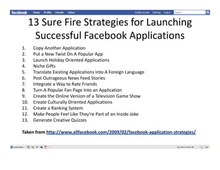 13SureFireStrategiesforLaunching
   SuccessfulFacebook Applications
           f l      b k       l
1.    CopyAnotherApplication
2.
2     PutaNewTwistOnAPopularApp
      P t N T i tO AP              l A
3.    LaunchHolidayOrientedApplications
4.    NicheGifts
5.    TranslateExistingApplicationsIntoAForeignLanguage
                       g pp                       g     g g
6.    PostOutrageousNewsFeedStories
7.    IntegrateaWaytoRateFriends
8.    TurnAPopularFanPageIntoanApplication
9.
9     CreatetheOnlineVersionofaTelevisionGameShow
      Create the Online Version of a Television Game Show
10.   CreateCulturallyOrientedApplications
11.   CreateaRankingSystem
12.   MakePeopleFeelLikeThey’rePartofanInsideJoke
13.   GenerateCreativeQuizzes

Takenfromhttp://www.allfacebook.com/2009/02/facebook‐application‐strategies/
 